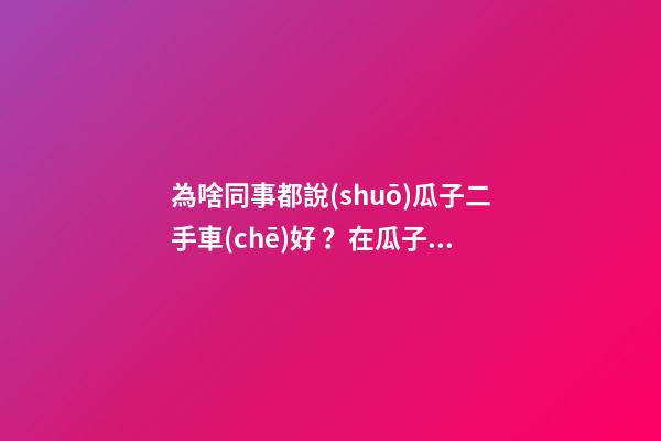 為啥同事都說(shuō)瓜子二手車(chē)好？在瓜子二手車(chē)嚴(yán)選店買(mǎi)了一次車(chē)明白了